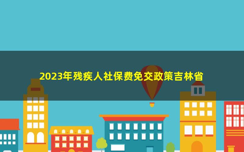 2023年残疾人社保费免交政策吉林省