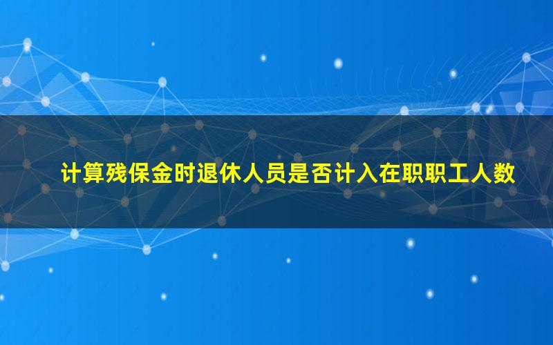 计算残保金时退休人员是否计入在职职工人数(残保金在职职工包括返聘退休人