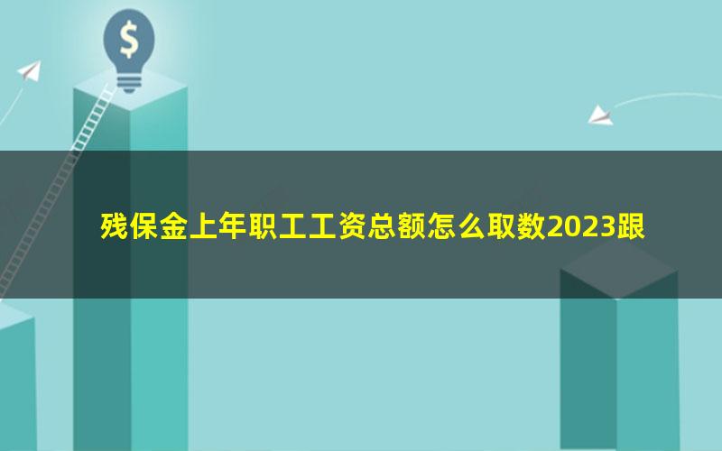 残保金上年职工工资总额怎么取数2023跟个税申报数额一致吗(残保金申报表中在