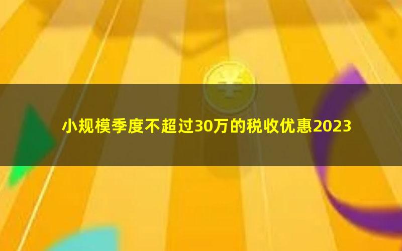 小规模季度不超过30万的税收优惠2023