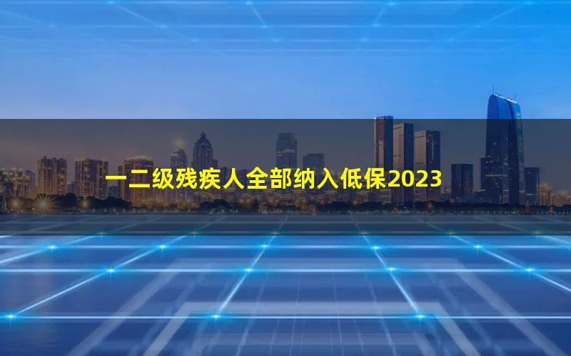 一二级残疾人全部纳入低保2023