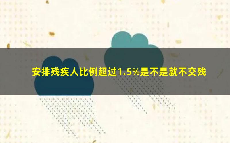 安排残疾人比例超过1.5%是不是就不交残保金