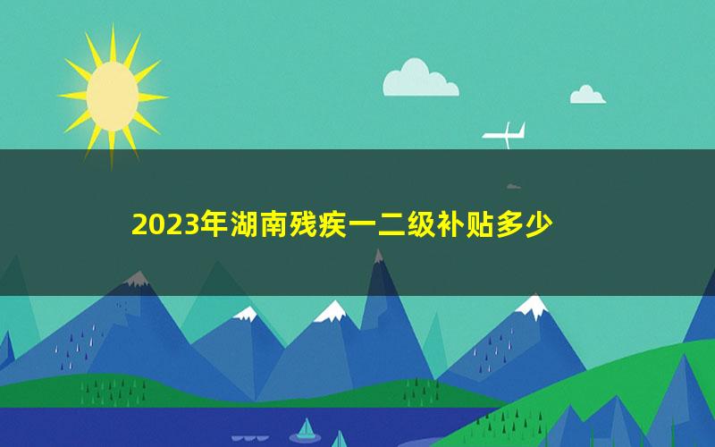 2023年湖南残疾一二级补贴多少