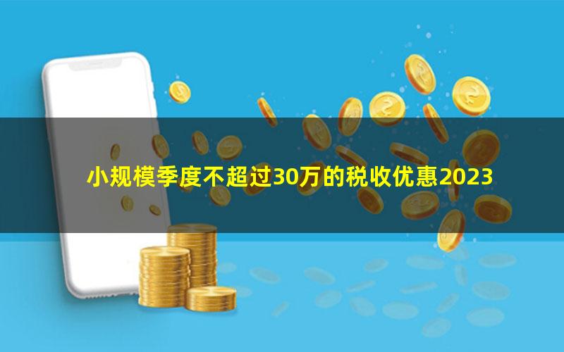 小规模季度不超过30万的税收优惠2023