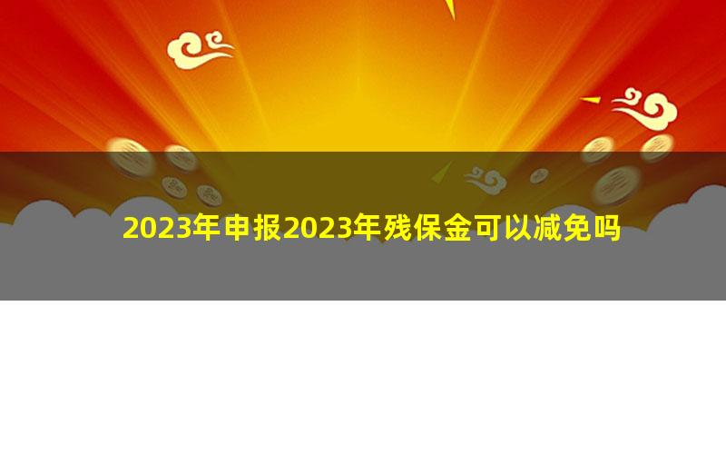 2023年申报2023年残保金可以减免吗？