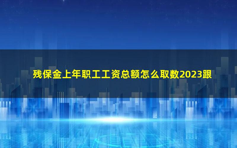 残保金上年职工工资总额怎么取数2023跟个税申报数额一致吗(残保金申报表中在