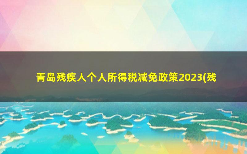 青岛残疾人个人所得税减免政策2023(残疾人个人所得税减免政策在平台上怎么填