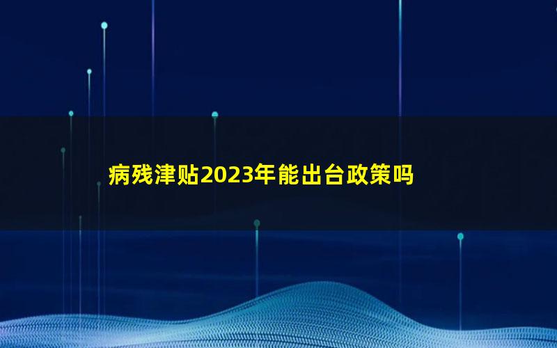 病残津贴2023年能出台政策吗