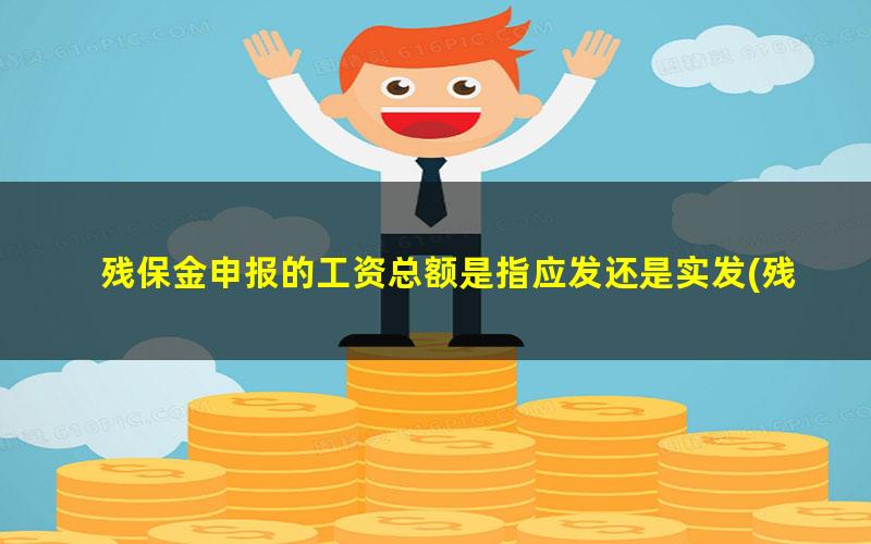 残保金申报的工资总额是指应发还是实发(残保金申报工资总额是扣税基数吗？