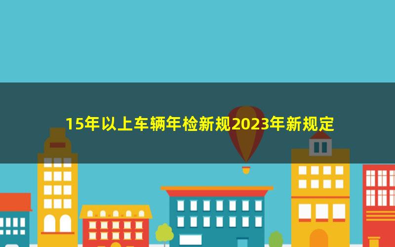 15年以上车辆年检新规2023年新规定