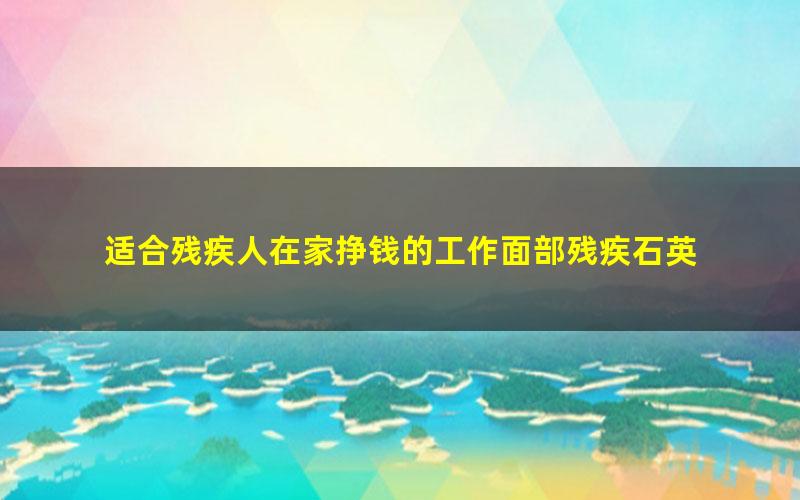 适合残疾人在家挣钱的工作面部残疾石英