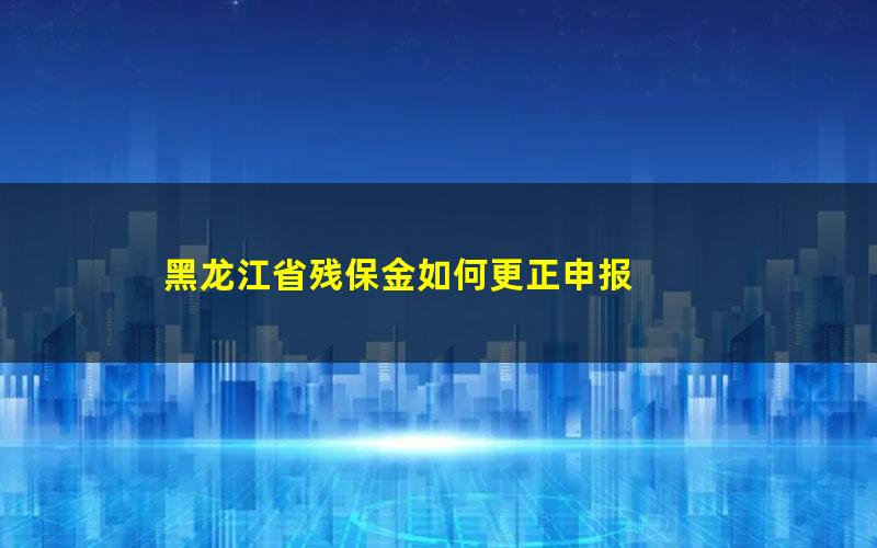 黑龙江省残保金如何更正申报