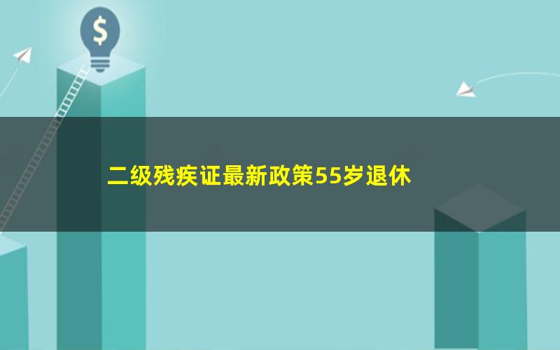 二级残疾证最新政策55岁退休