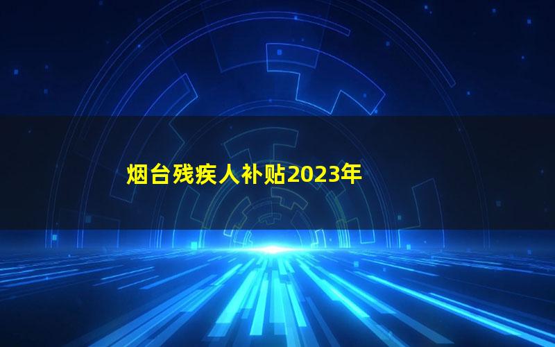 烟台残疾人补贴2023年