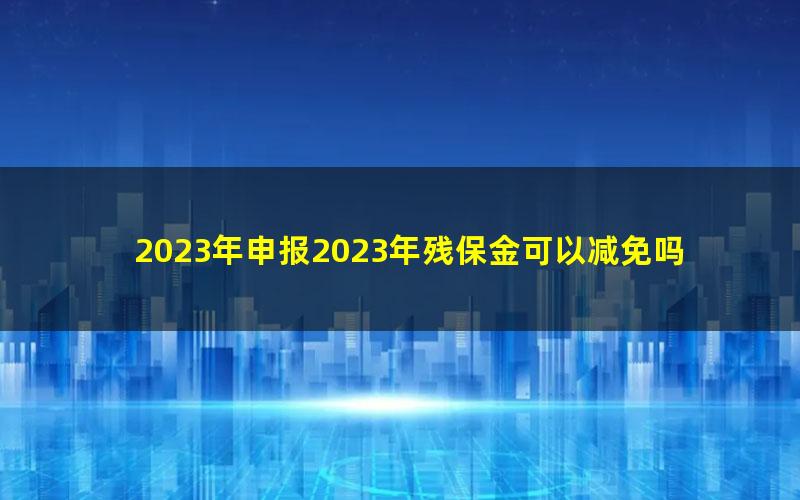 2023年申报2023年残保金可以减免吗？