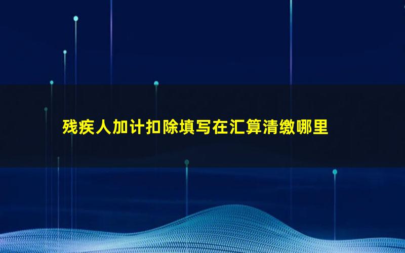 残疾人加计扣除填写在汇算清缴哪里