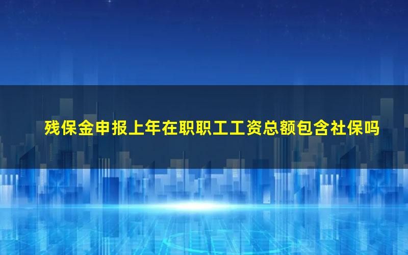 残保金申报上年在职职工工资总额包含社保吗(残保金申报上年在职职工工资总