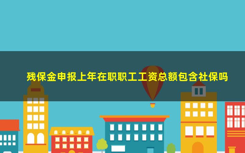 残保金申报上年在职职工工资总额包含社保吗(残保金申报上年在职职工工资总