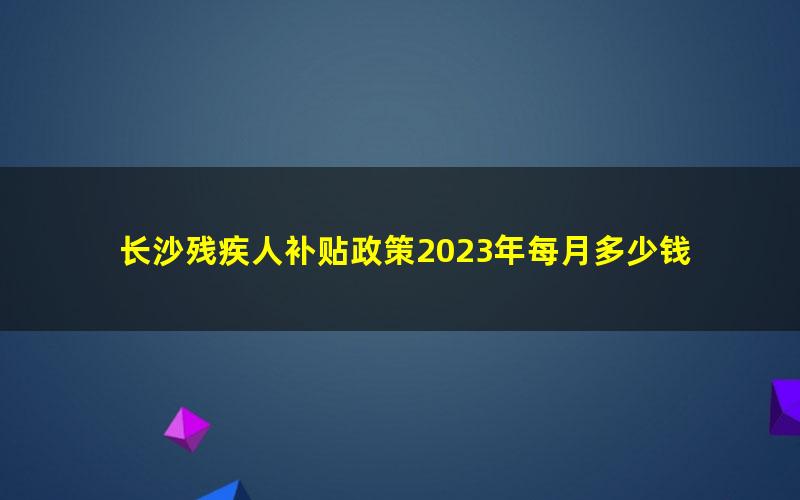 长沙残疾人补贴政策2023年每月多少钱