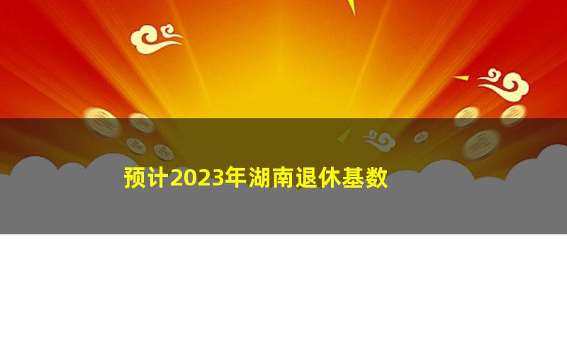 预计2023年湖南退休基数