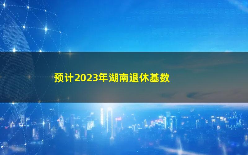 预计2023年湖南退休基数