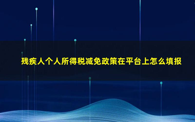 残疾人个人所得税减免政策在平台上怎么填报(残疾人个人所得税减免政策2023