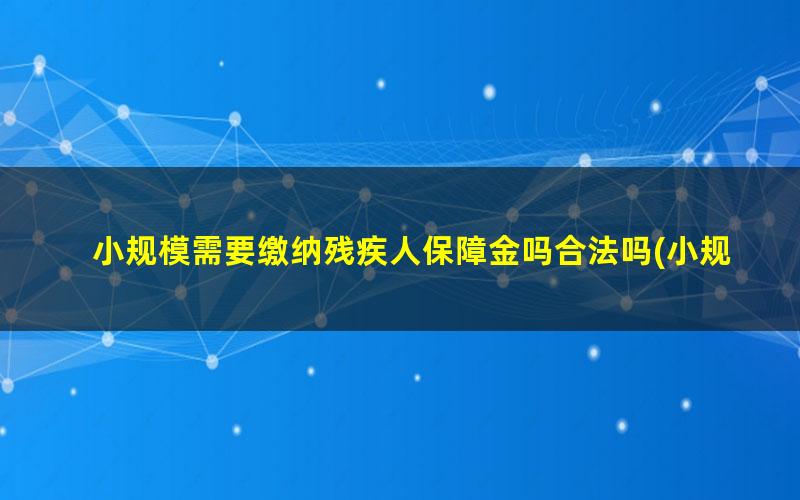 小规模需要缴纳残疾人保障金吗合法吗(小规模纳税人需要缴纳残疾人保障金吗