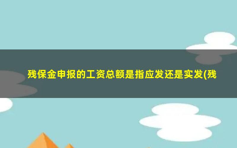 残保金申报的工资总额是指应发还是实发(残保金申报工资总额是扣税基数吗？