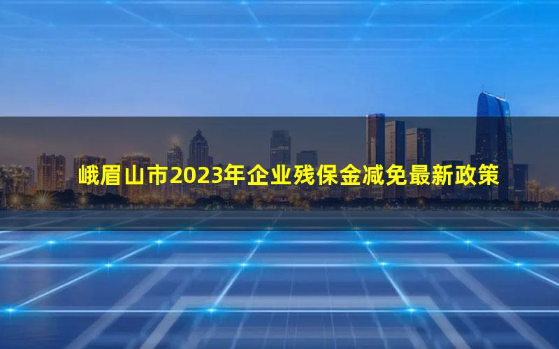 峨眉山市2023年企业残保金减免最新政策