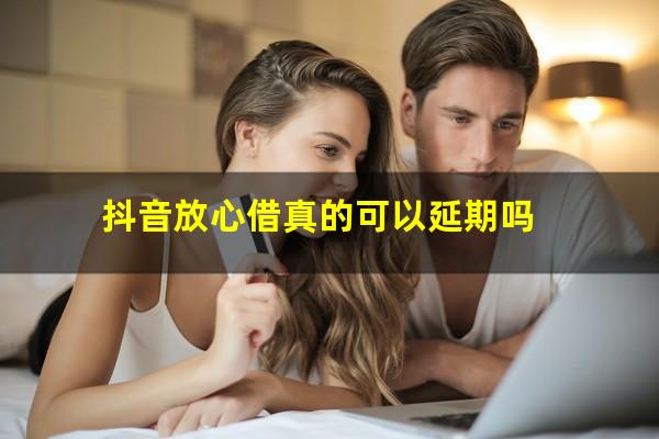 抖音放心借真的可以延期吗?抖音放心借可以不还吗