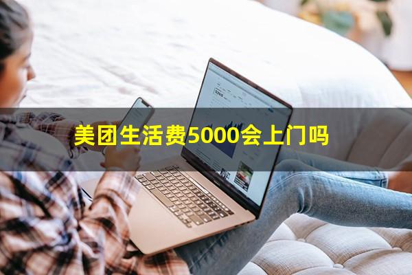 美团生活费5000会上门吗?美团生活费5000会上门吗知乎