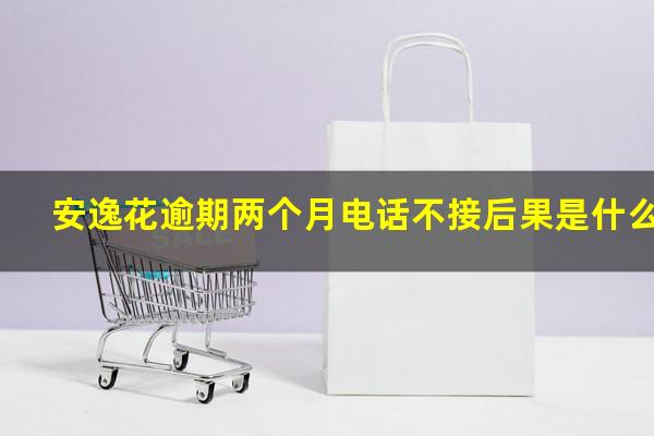 安逸花逾期两个月电话不接后果是什么?安逸花逾期几天会打电话给通讯录的人