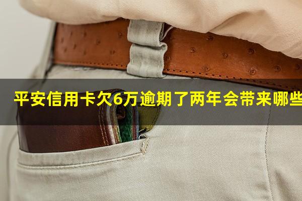 平安信用卡欠6万逾期了两年会带来哪些后果呢?平安信用卡欠6万逾期了两年会带