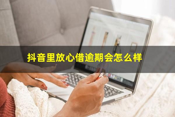 抖音里放心借逾期会怎么样?抖音里面放心借逾期会怎么样