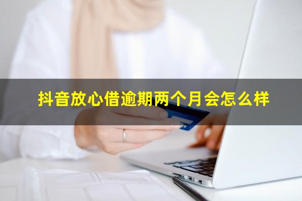 抖音放心借逾期两个月会怎么样