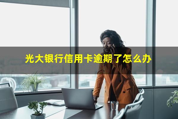 光大银行信用卡逾期了怎么办?2023年光大信用卡逾期接受不了还款方式