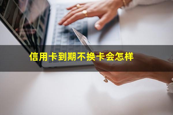 信用卡到期不换卡会怎样?信用卡到期了怎么办还能继续用吗