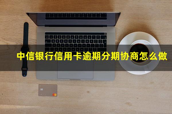 中信银行信用卡逾期分期协商怎么做?中信如何协商分期