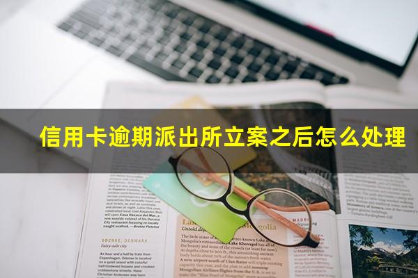 信用卡逾期派出所立案之后怎么处理?欠信用卡派出所联系我有这样的可能吗