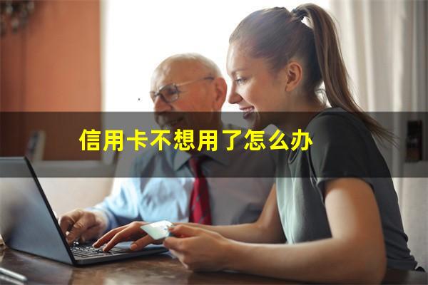 信用卡不想用了怎么办?信用卡不想用了怎么办停了