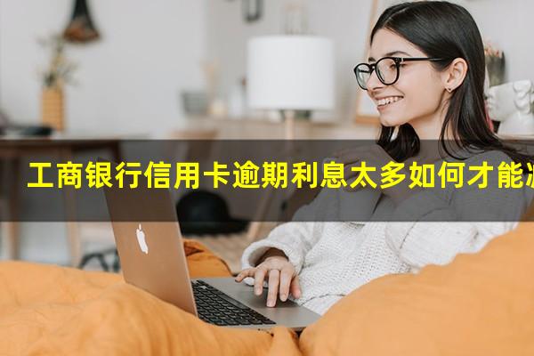 工商银行信用卡逾期利息太多如何才能减免?2023年工商信用卡逾期新政策