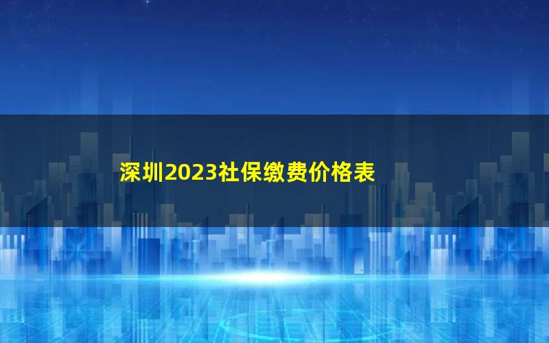 深圳2023社保缴费价格表