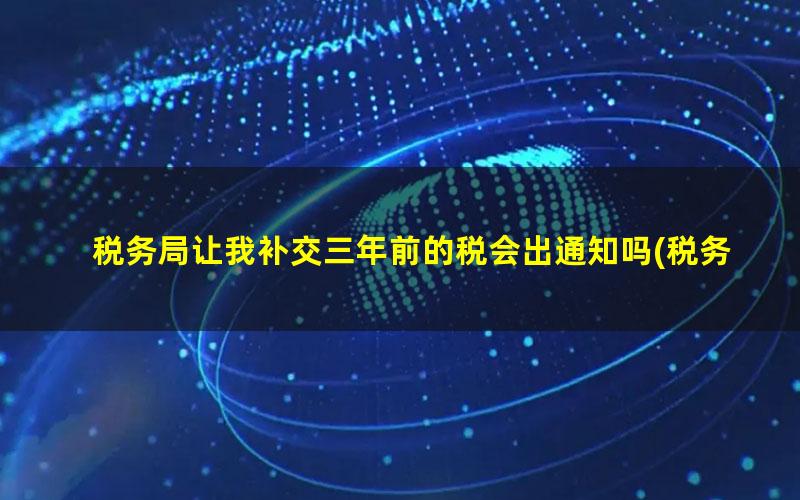 税务局让我补交三年前的税会出通知吗(税务局让我补交三年前的税没钱交怎么