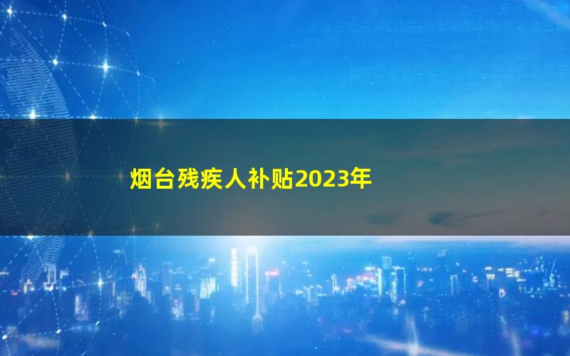 烟台残疾人补贴2023年