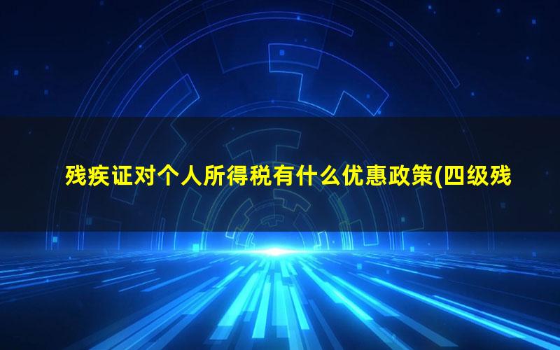 残疾证对个人所得税有什么优惠政策(四级残疾证个人所得税免税有什么优惠政